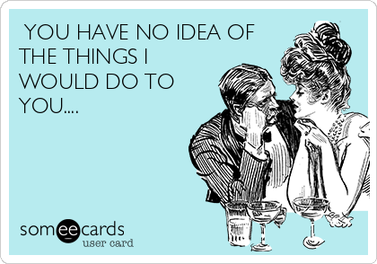  YOU HAVE NO IDEA OF
THE THINGS I
WOULD DO TO
YOU....