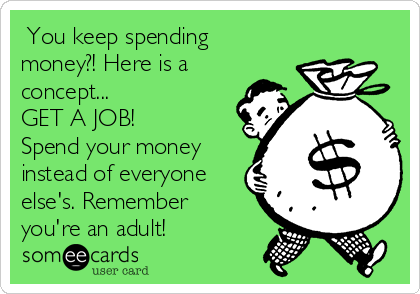  You keep spending
money?! Here is a
concept...
GET A JOB! 
Spend your money
instead of everyone
else's. Remember
you're an adult!