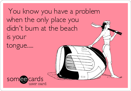  You know you have a problem
when the only place you
didn't burn at the beach
is your
tongue.....