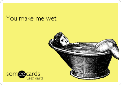 
You make me wet.               