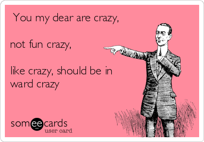  You my dear are crazy,

not fun crazy,

like crazy, should be in
ward crazy