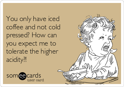 
You only have iced
coffee and not cold
pressed? How can
you expect me to
tolerate the higher
acidity?!