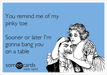 You remind me of my pinky toe Sooner or later I m gonna bang you