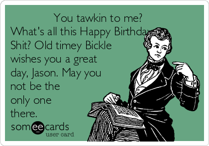              You tawkin to me?
What's all this Happy Birthday
Shit? Old timey Bickle
wishes you a great
day, Jason. May you
not be the
only one
there.