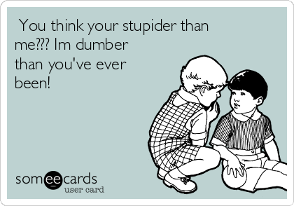  You think your stupider than
me??? Im dumber
than you've ever
been! 