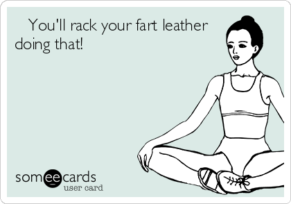    You'll rack your fart leather 
doing that!