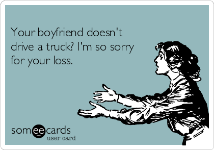 
Your boyfriend doesn't
drive a truck? I'm so sorry
for your loss. 
