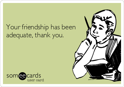 

Your friendship has been
adequate, thank you.