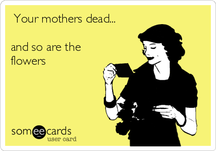  Your mothers dead...

and so are the
flowers