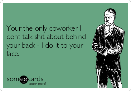 

Your the only coworker I
dont talk shit about behind
your back - I do it to your
face. 