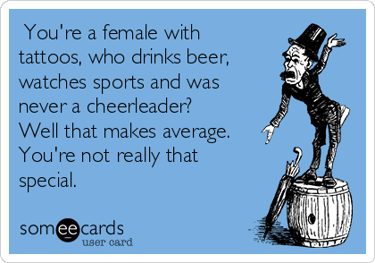  You're a female with
tattoos, who drinks beer, 
watches sports and was
never a cheerleader?
Well that makes average. 
You're not really that
special.