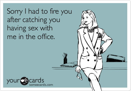 Sorry I had to fire you
after catching you
having sex with 
me in the office.