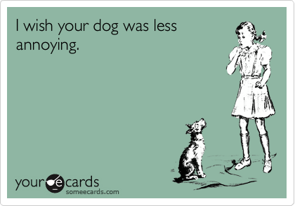 I wish your dog was less
annoying.