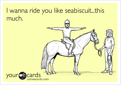 I wanna ride you like seabiscuit...this much.