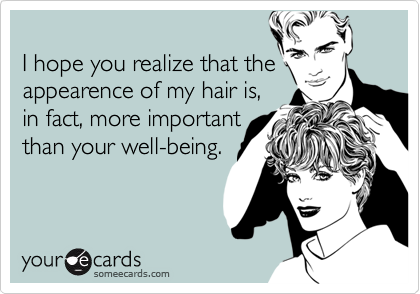 
I hope you realize that the
appearence of my hair is,
in fact, more important
than your well-being.