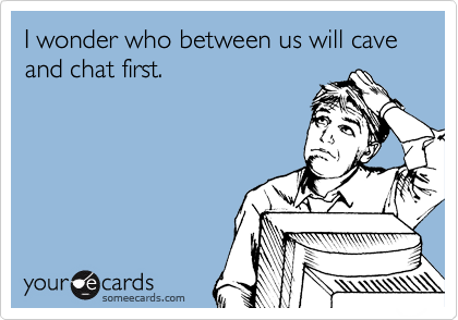 I wonder who between us will cave and chat first.