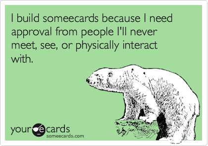 I build someecards because I need approval from people I'll never meet, see, or physically interact with.