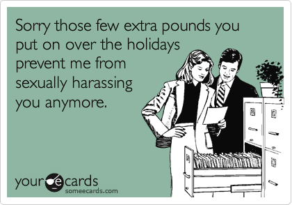Sorry those few extra pounds you put on over the holidaysprevent me fromsexually harassingyou anymore.
