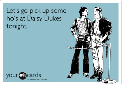 Let's go pick up some
ho's at Daisy Dukes
tonight.