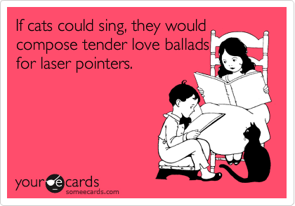 If cats could sing, they would compose tender love ballads
for laser pointers.