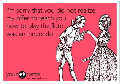 I'm sorry that you did not realize
my offer to teach you
how to play the flute
was an innuendo