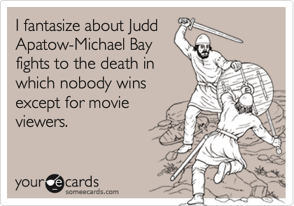 I fantasize about Judd
Apatow-Michael Bay
fights to the death in
which nobody wins
except for movie
viewers.
