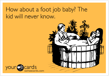 How about a foot job baby? The kid will never know.