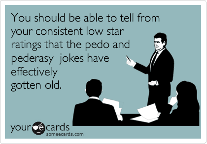 You should be able to tell from your consistent low star
ratings that the pedo and
pederasy  jokes have 
effectively
gotten old.