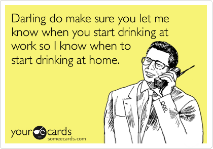 Darling do make sure you let me know when you start drinking at work so ...