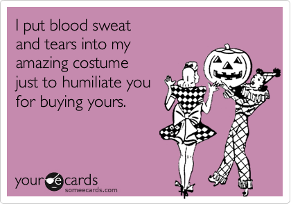 I put blood sweat and tears into my amazing costume just to humiliate youfor buying yours. 