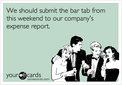 We should submit the bar tab from this weekend to our company's expense report.
