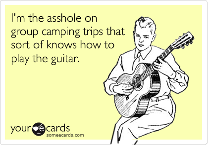 I'm the asshole on
group camping trips that
sort of knows how to
play the guitar.