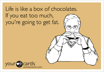 Life is like a box of chocolates.
If you eat too much,
you're going to get fat.