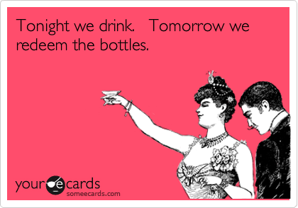 Tonight we drink.   Tomorrow we redeem the bottles.
