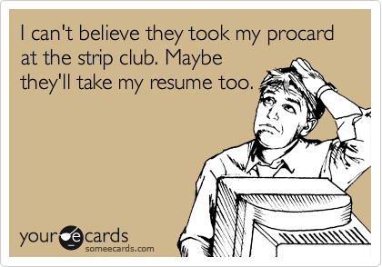 I can't believe they took my procard at the strip club. Maybe
they'll take my resume too.