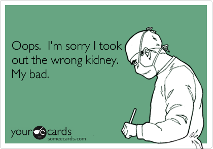 Oops.  I'm sorry I tookout the wrong kidney.My bad.