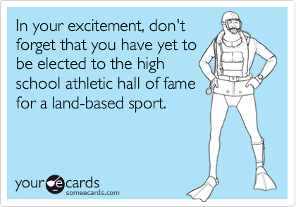 In your excitement, don'tforget that you have yet tobe elected to the highschool athletic hall of famefor a land-based sport.