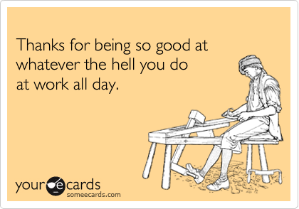
Thanks for being so good at whatever the hell you do
at work all day.