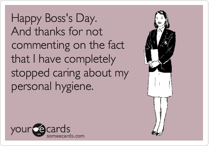 Happy Boss's Day.
And thanks for not
commenting on the fact
that I have completely
stopped caring about my
personal hygiene.