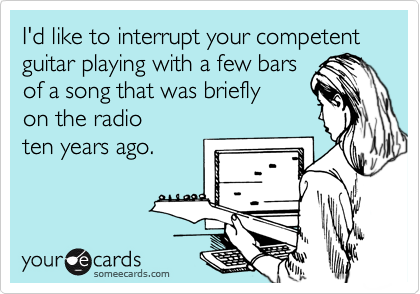 I'd like to interrupt your competent guitar playing with a few bars
of a song that was briefly 
on the radio 
ten years ago.
