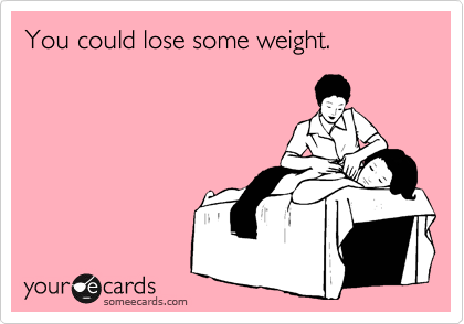 You could lose some weight.