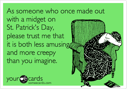 As someone who once made out with a midget on 
St. Patrick's Day, 
please trust me that 
it is both less amusing
and more creepy
than you imagine.