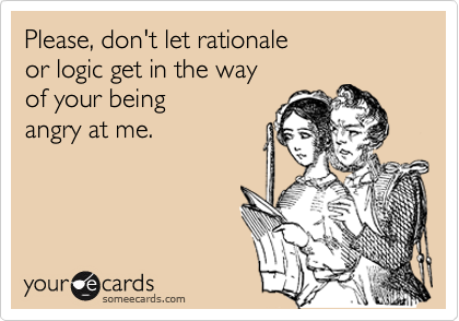 Please, don't let rationale or logic get in the way of your beingangry at me.