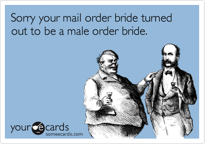 Sorry your mail order bride turned out to be a male order bride.