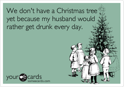 We don't have a Christmas tree yet because my husband wouldrather get drunk every day.
