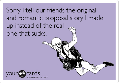 Sorry I tell our friends the original and romantic proposal story I made up instead of the real
one that sucks.