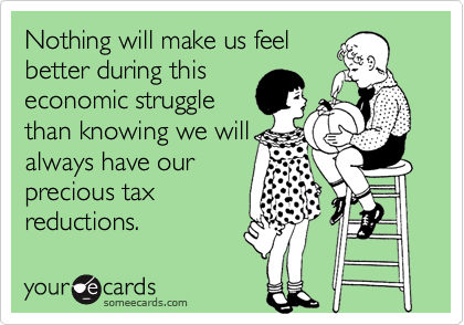 Nothing will make us feel
better during this
economic struggle
than knowing we will
always have our    
precious tax
reductions.