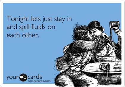 
Tonight lets just stay in 
and spill fluids on 
each other.