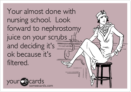 Your almost done with
nursing school.  Look
forward to nephrostomy
juice on your scrubs 
and deciding it's
ok because it's
filtered.