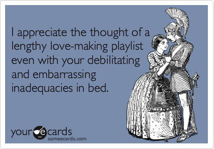 I appreciate the thought of alengthy love-making playlist even with your debilitating and embarrassing inadequacies in bed.